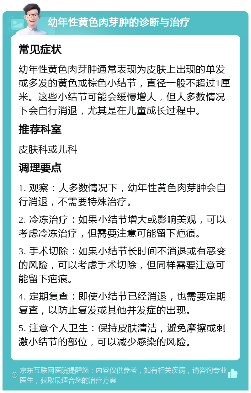 幼年性黄色肉芽肿的诊断与治疗 常见症状 幼年性黄色肉芽肿通常表现为皮肤上出现的单发或多发的黄色或棕色小结节，直径一般不超过1厘米。这些小结节可能会缓慢增大，但大多数情况下会自行消退，尤其是在儿童成长过程中。 推荐科室 皮肤科或儿科 调理要点 1. 观察：大多数情况下，幼年性黄色肉芽肿会自行消退，不需要特殊治疗。 2. 冷冻治疗：如果小结节增大或影响美观，可以考虑冷冻治疗，但需要注意可能留下疤痕。 3. 手术切除：如果小结节长时间不消退或有恶变的风险，可以考虑手术切除，但同样需要注意可能留下疤痕。 4. 定期复查：即使小结节已经消退，也需要定期复查，以防止复发或其他并发症的出现。 5. 注意个人卫生：保持皮肤清洁，避免摩擦或刺激小结节的部位，可以减少感染的风险。