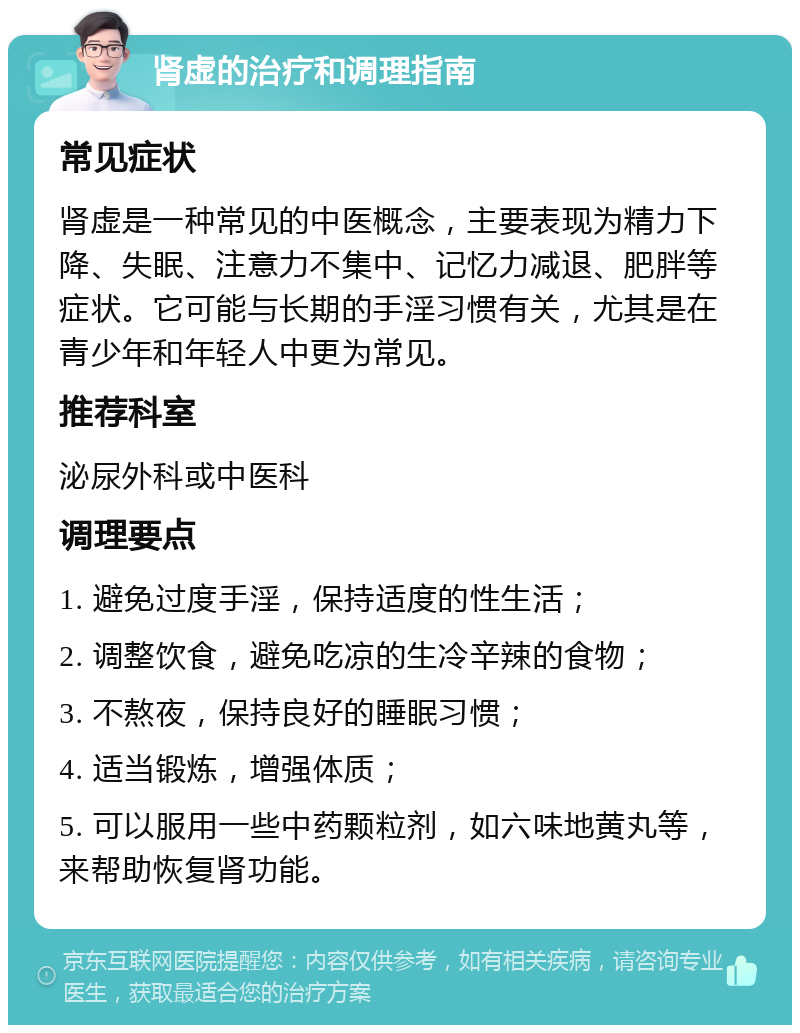 肾虚的治疗和调理指南 常见症状 肾虚是一种常见的中医概念，主要表现为精力下降、失眠、注意力不集中、记忆力减退、肥胖等症状。它可能与长期的手淫习惯有关，尤其是在青少年和年轻人中更为常见。 推荐科室 泌尿外科或中医科 调理要点 1. 避免过度手淫，保持适度的性生活； 2. 调整饮食，避免吃凉的生冷辛辣的食物； 3. 不熬夜，保持良好的睡眠习惯； 4. 适当锻炼，增强体质； 5. 可以服用一些中药颗粒剂，如六味地黄丸等，来帮助恢复肾功能。