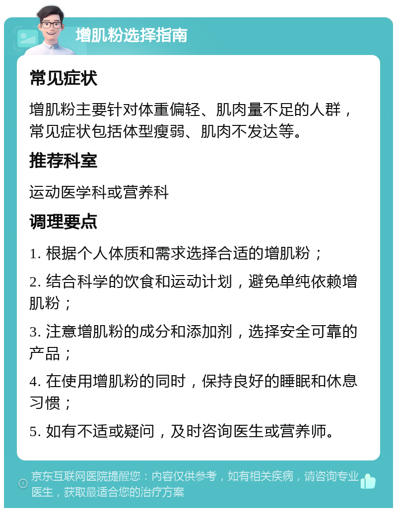 增肌粉选择指南 常见症状 增肌粉主要针对体重偏轻、肌肉量不足的人群，常见症状包括体型瘦弱、肌肉不发达等。 推荐科室 运动医学科或营养科 调理要点 1. 根据个人体质和需求选择合适的增肌粉； 2. 结合科学的饮食和运动计划，避免单纯依赖增肌粉； 3. 注意增肌粉的成分和添加剂，选择安全可靠的产品； 4. 在使用增肌粉的同时，保持良好的睡眠和休息习惯； 5. 如有不适或疑问，及时咨询医生或营养师。