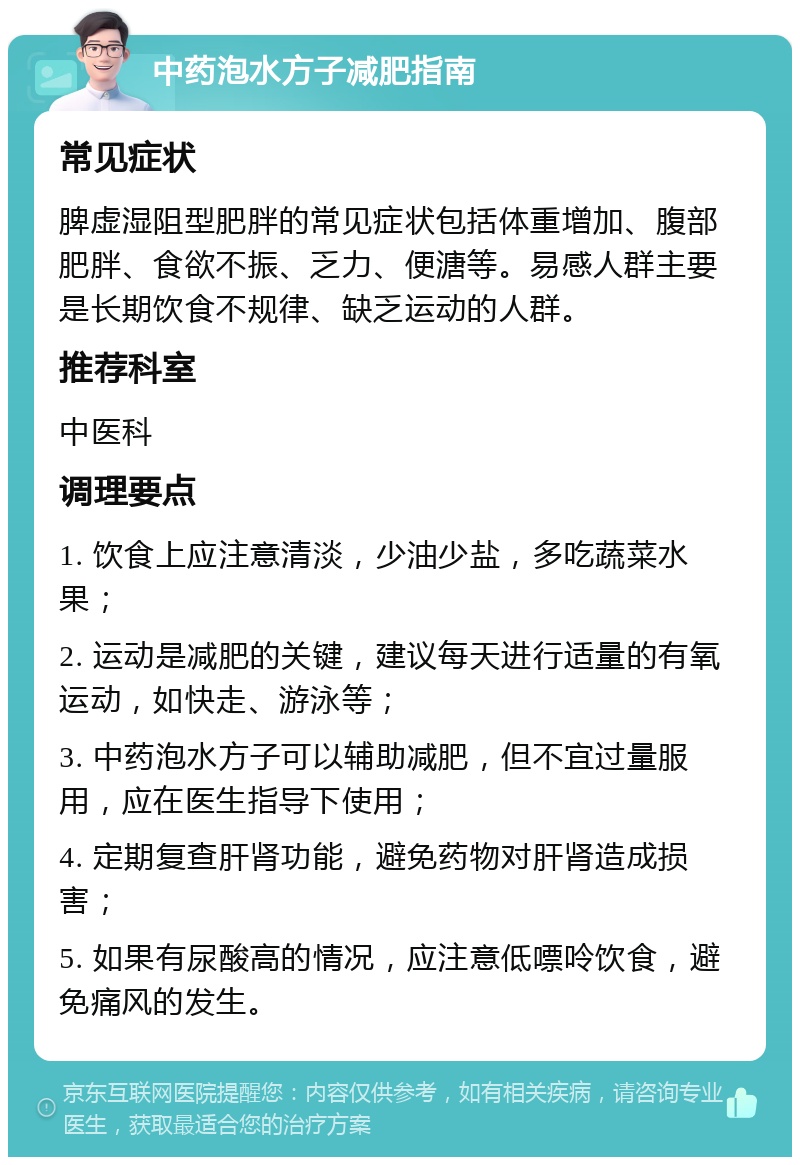 中药泡水方子减肥指南 常见症状 脾虚湿阻型肥胖的常见症状包括体重增加、腹部肥胖、食欲不振、乏力、便溏等。易感人群主要是长期饮食不规律、缺乏运动的人群。 推荐科室 中医科 调理要点 1. 饮食上应注意清淡，少油少盐，多吃蔬菜水果； 2. 运动是减肥的关键，建议每天进行适量的有氧运动，如快走、游泳等； 3. 中药泡水方子可以辅助减肥，但不宜过量服用，应在医生指导下使用； 4. 定期复查肝肾功能，避免药物对肝肾造成损害； 5. 如果有尿酸高的情况，应注意低嘌呤饮食，避免痛风的发生。