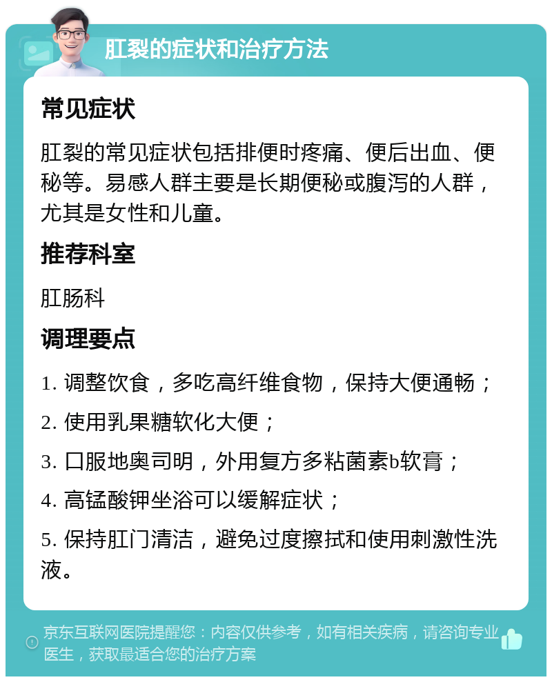 肛裂的症状和治疗方法 常见症状 肛裂的常见症状包括排便时疼痛、便后出血、便秘等。易感人群主要是长期便秘或腹泻的人群，尤其是女性和儿童。 推荐科室 肛肠科 调理要点 1. 调整饮食，多吃高纤维食物，保持大便通畅； 2. 使用乳果糖软化大便； 3. 口服地奥司明，外用复方多粘菌素b软膏； 4. 高锰酸钾坐浴可以缓解症状； 5. 保持肛门清洁，避免过度擦拭和使用刺激性洗液。