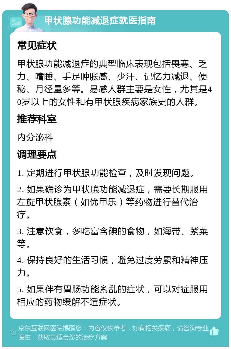 甲状腺功能减退症就医指南 常见症状 甲状腺功能减退症的典型临床表现包括畏寒、乏力、嗜睡、手足肿胀感、少汗、记忆力减退、便秘、月经量多等。易感人群主要是女性，尤其是40岁以上的女性和有甲状腺疾病家族史的人群。 推荐科室 内分泌科 调理要点 1. 定期进行甲状腺功能检查，及时发现问题。 2. 如果确诊为甲状腺功能减退症，需要长期服用左旋甲状腺素（如优甲乐）等药物进行替代治疗。 3. 注意饮食，多吃富含碘的食物，如海带、紫菜等。 4. 保持良好的生活习惯，避免过度劳累和精神压力。 5. 如果伴有胃肠功能紊乱的症状，可以对症服用相应的药物缓解不适症状。