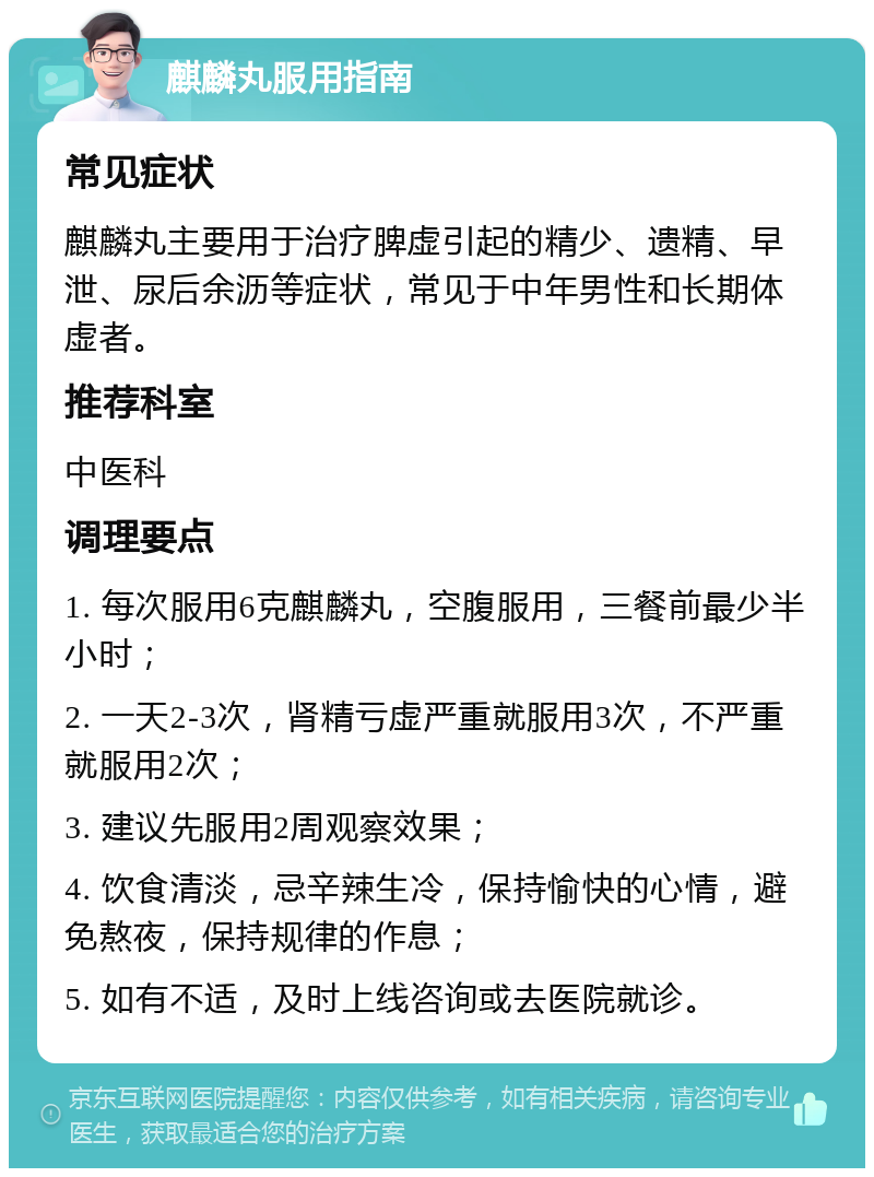 麒麟丸服用指南 常见症状 麒麟丸主要用于治疗脾虚引起的精少、遗精、早泄、尿后余沥等症状，常见于中年男性和长期体虚者。 推荐科室 中医科 调理要点 1. 每次服用6克麒麟丸，空腹服用，三餐前最少半小时； 2. 一天2-3次，肾精亏虚严重就服用3次，不严重就服用2次； 3. 建议先服用2周观察效果； 4. 饮食清淡，忌辛辣生冷，保持愉快的心情，避免熬夜，保持规律的作息； 5. 如有不适，及时上线咨询或去医院就诊。