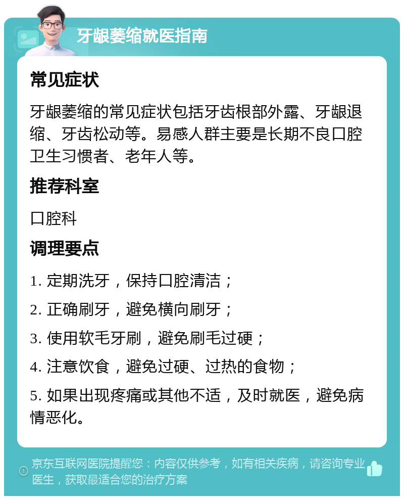 牙龈萎缩就医指南 常见症状 牙龈萎缩的常见症状包括牙齿根部外露、牙龈退缩、牙齿松动等。易感人群主要是长期不良口腔卫生习惯者、老年人等。 推荐科室 口腔科 调理要点 1. 定期洗牙，保持口腔清洁； 2. 正确刷牙，避免横向刷牙； 3. 使用软毛牙刷，避免刷毛过硬； 4. 注意饮食，避免过硬、过热的食物； 5. 如果出现疼痛或其他不适，及时就医，避免病情恶化。