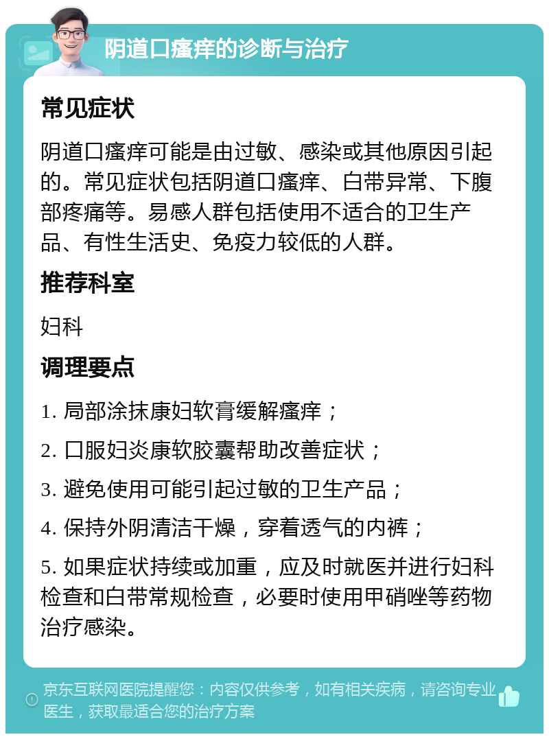 阴道口瘙痒的诊断与治疗 常见症状 阴道口瘙痒可能是由过敏、感染或其他原因引起的。常见症状包括阴道口瘙痒、白带异常、下腹部疼痛等。易感人群包括使用不适合的卫生产品、有性生活史、免疫力较低的人群。 推荐科室 妇科 调理要点 1. 局部涂抹康妇软膏缓解瘙痒； 2. 口服妇炎康软胶囊帮助改善症状； 3. 避免使用可能引起过敏的卫生产品； 4. 保持外阴清洁干燥，穿着透气的内裤； 5. 如果症状持续或加重，应及时就医并进行妇科检查和白带常规检查，必要时使用甲硝唑等药物治疗感染。