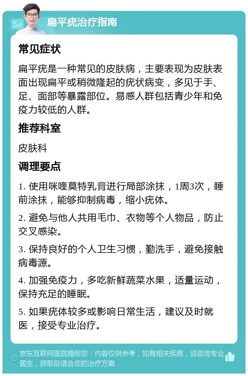 扁平疣治疗指南 常见症状 扁平疣是一种常见的皮肤病，主要表现为皮肤表面出现扁平或稍微隆起的疣状病变，多见于手、足、面部等暴露部位。易感人群包括青少年和免疫力较低的人群。 推荐科室 皮肤科 调理要点 1. 使用咪喹莫特乳膏进行局部涂抹，1周3次，睡前涂抹，能够抑制病毒，缩小疣体。 2. 避免与他人共用毛巾、衣物等个人物品，防止交叉感染。 3. 保持良好的个人卫生习惯，勤洗手，避免接触病毒源。 4. 加强免疫力，多吃新鲜蔬菜水果，适量运动，保持充足的睡眠。 5. 如果疣体较多或影响日常生活，建议及时就医，接受专业治疗。