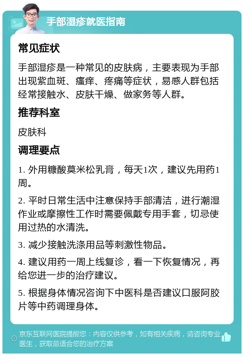 手部湿疹就医指南 常见症状 手部湿疹是一种常见的皮肤病，主要表现为手部出现紫血斑、瘙痒、疼痛等症状，易感人群包括经常接触水、皮肤干燥、做家务等人群。 推荐科室 皮肤科 调理要点 1. 外用糠酸莫米松乳膏，每天1次，建议先用药1周。 2. 平时日常生活中注意保持手部清洁，进行潮湿作业或摩擦性工作时需要佩戴专用手套，切忌使用过热的水清洗。 3. 减少接触洗涤用品等刺激性物品。 4. 建议用药一周上线复诊，看一下恢复情况，再给您进一步的治疗建议。 5. 根据身体情况咨询下中医科是否建议口服阿胶片等中药调理身体。