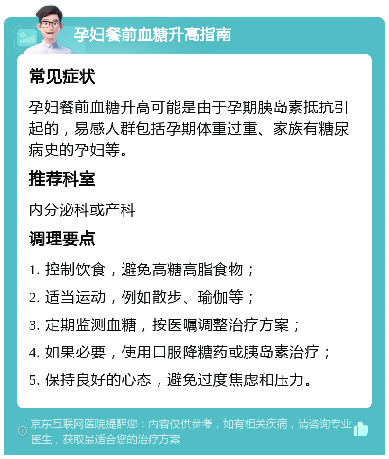 孕妇餐前血糖升高指南 常见症状 孕妇餐前血糖升高可能是由于孕期胰岛素抵抗引起的，易感人群包括孕期体重过重、家族有糖尿病史的孕妇等。 推荐科室 内分泌科或产科 调理要点 1. 控制饮食，避免高糖高脂食物； 2. 适当运动，例如散步、瑜伽等； 3. 定期监测血糖，按医嘱调整治疗方案； 4. 如果必要，使用口服降糖药或胰岛素治疗； 5. 保持良好的心态，避免过度焦虑和压力。