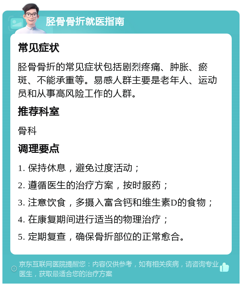 胫骨骨折就医指南 常见症状 胫骨骨折的常见症状包括剧烈疼痛、肿胀、瘀斑、不能承重等。易感人群主要是老年人、运动员和从事高风险工作的人群。 推荐科室 骨科 调理要点 1. 保持休息，避免过度活动； 2. 遵循医生的治疗方案，按时服药； 3. 注意饮食，多摄入富含钙和维生素D的食物； 4. 在康复期间进行适当的物理治疗； 5. 定期复查，确保骨折部位的正常愈合。