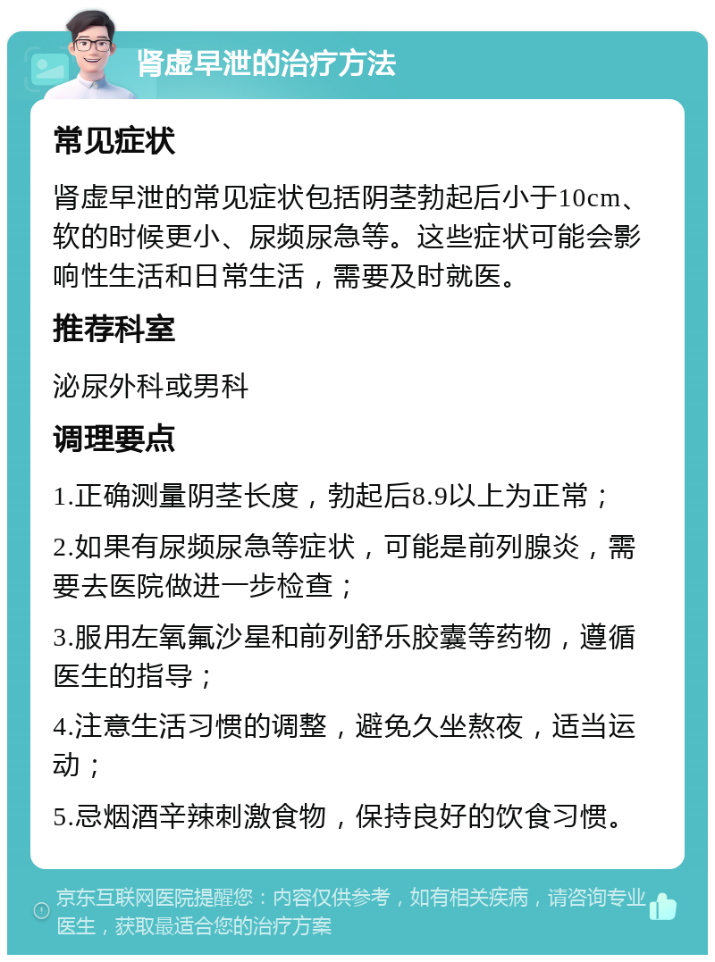 肾虚早泄的治疗方法 常见症状 肾虚早泄的常见症状包括阴茎勃起后小于10cm、软的时候更小、尿频尿急等。这些症状可能会影响性生活和日常生活，需要及时就医。 推荐科室 泌尿外科或男科 调理要点 1.正确测量阴茎长度，勃起后8.9以上为正常； 2.如果有尿频尿急等症状，可能是前列腺炎，需要去医院做进一步检查； 3.服用左氧氟沙星和前列舒乐胶囊等药物，遵循医生的指导； 4.注意生活习惯的调整，避免久坐熬夜，适当运动； 5.忌烟酒辛辣刺激食物，保持良好的饮食习惯。