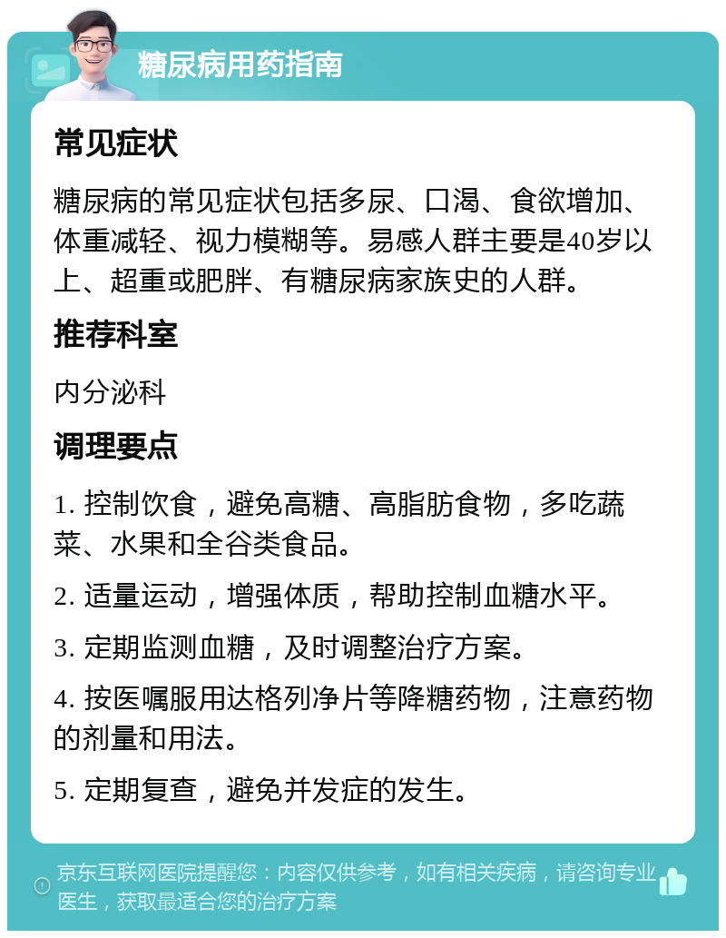 糖尿病用药指南 常见症状 糖尿病的常见症状包括多尿、口渴、食欲增加、体重减轻、视力模糊等。易感人群主要是40岁以上、超重或肥胖、有糖尿病家族史的人群。 推荐科室 内分泌科 调理要点 1. 控制饮食，避免高糖、高脂肪食物，多吃蔬菜、水果和全谷类食品。 2. 适量运动，增强体质，帮助控制血糖水平。 3. 定期监测血糖，及时调整治疗方案。 4. 按医嘱服用达格列净片等降糖药物，注意药物的剂量和用法。 5. 定期复查，避免并发症的发生。