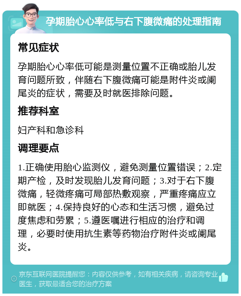 孕期胎心心率低与右下腹微痛的处理指南 常见症状 孕期胎心心率低可能是测量位置不正确或胎儿发育问题所致，伴随右下腹微痛可能是附件炎或阑尾炎的症状，需要及时就医排除问题。 推荐科室 妇产科和急诊科 调理要点 1.正确使用胎心监测仪，避免测量位置错误；2.定期产检，及时发现胎儿发育问题；3.对于右下腹微痛，轻微疼痛可局部热敷观察，严重疼痛应立即就医；4.保持良好的心态和生活习惯，避免过度焦虑和劳累；5.遵医嘱进行相应的治疗和调理，必要时使用抗生素等药物治疗附件炎或阑尾炎。