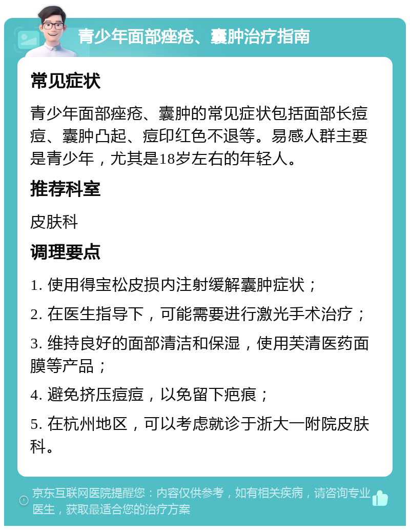 青少年面部痤疮、囊肿治疗指南 常见症状 青少年面部痤疮、囊肿的常见症状包括面部长痘痘、囊肿凸起、痘印红色不退等。易感人群主要是青少年，尤其是18岁左右的年轻人。 推荐科室 皮肤科 调理要点 1. 使用得宝松皮损内注射缓解囊肿症状； 2. 在医生指导下，可能需要进行激光手术治疗； 3. 维持良好的面部清洁和保湿，使用芙清医药面膜等产品； 4. 避免挤压痘痘，以免留下疤痕； 5. 在杭州地区，可以考虑就诊于浙大一附院皮肤科。