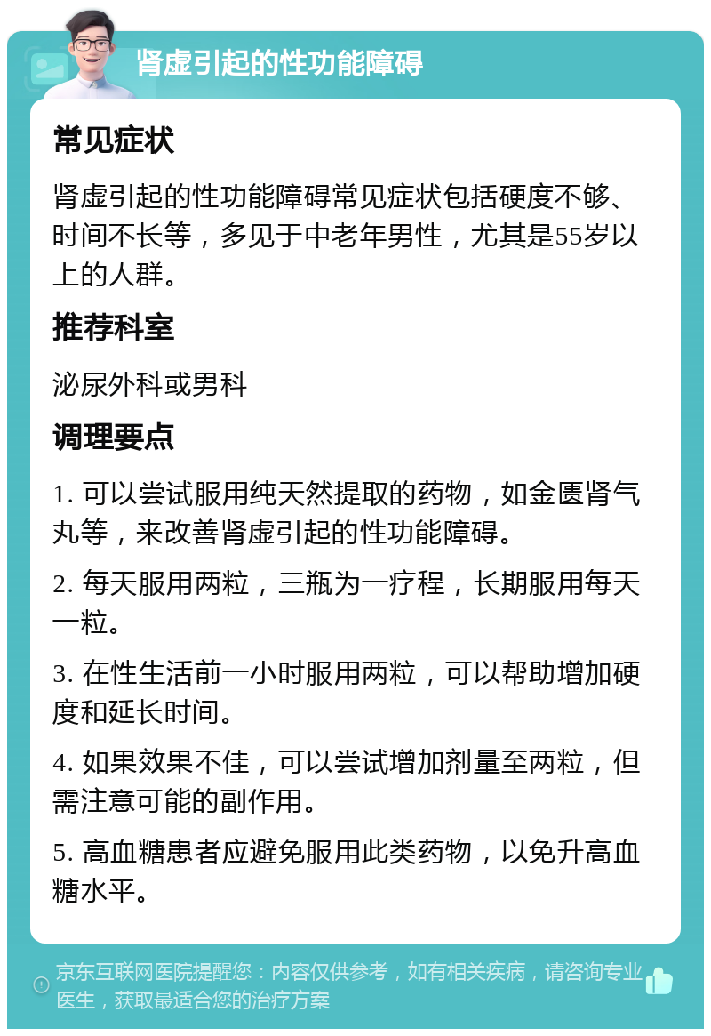 肾虚引起的性功能障碍 常见症状 肾虚引起的性功能障碍常见症状包括硬度不够、时间不长等，多见于中老年男性，尤其是55岁以上的人群。 推荐科室 泌尿外科或男科 调理要点 1. 可以尝试服用纯天然提取的药物，如金匮肾气丸等，来改善肾虚引起的性功能障碍。 2. 每天服用两粒，三瓶为一疗程，长期服用每天一粒。 3. 在性生活前一小时服用两粒，可以帮助增加硬度和延长时间。 4. 如果效果不佳，可以尝试增加剂量至两粒，但需注意可能的副作用。 5. 高血糖患者应避免服用此类药物，以免升高血糖水平。