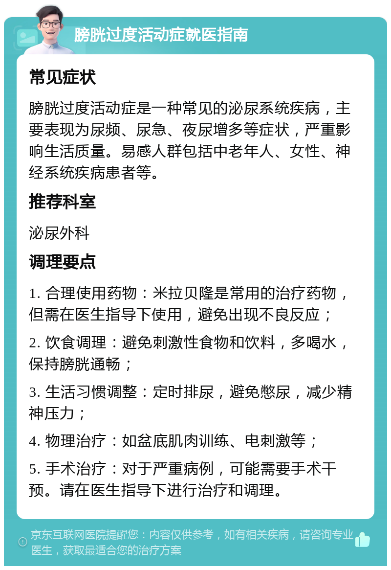 膀胱过度活动症就医指南 常见症状 膀胱过度活动症是一种常见的泌尿系统疾病，主要表现为尿频、尿急、夜尿增多等症状，严重影响生活质量。易感人群包括中老年人、女性、神经系统疾病患者等。 推荐科室 泌尿外科 调理要点 1. 合理使用药物：米拉贝隆是常用的治疗药物，但需在医生指导下使用，避免出现不良反应； 2. 饮食调理：避免刺激性食物和饮料，多喝水，保持膀胱通畅； 3. 生活习惯调整：定时排尿，避免憋尿，减少精神压力； 4. 物理治疗：如盆底肌肉训练、电刺激等； 5. 手术治疗：对于严重病例，可能需要手术干预。请在医生指导下进行治疗和调理。