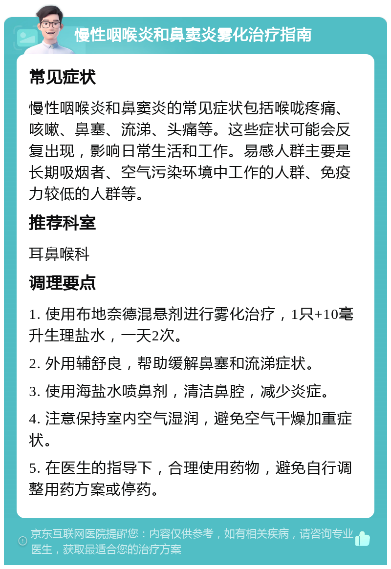 慢性咽喉炎和鼻窦炎雾化治疗指南 常见症状 慢性咽喉炎和鼻窦炎的常见症状包括喉咙疼痛、咳嗽、鼻塞、流涕、头痛等。这些症状可能会反复出现，影响日常生活和工作。易感人群主要是长期吸烟者、空气污染环境中工作的人群、免疫力较低的人群等。 推荐科室 耳鼻喉科 调理要点 1. 使用布地奈德混悬剂进行雾化治疗，1只+10毫升生理盐水，一天2次。 2. 外用辅舒良，帮助缓解鼻塞和流涕症状。 3. 使用海盐水喷鼻剂，清洁鼻腔，减少炎症。 4. 注意保持室内空气湿润，避免空气干燥加重症状。 5. 在医生的指导下，合理使用药物，避免自行调整用药方案或停药。