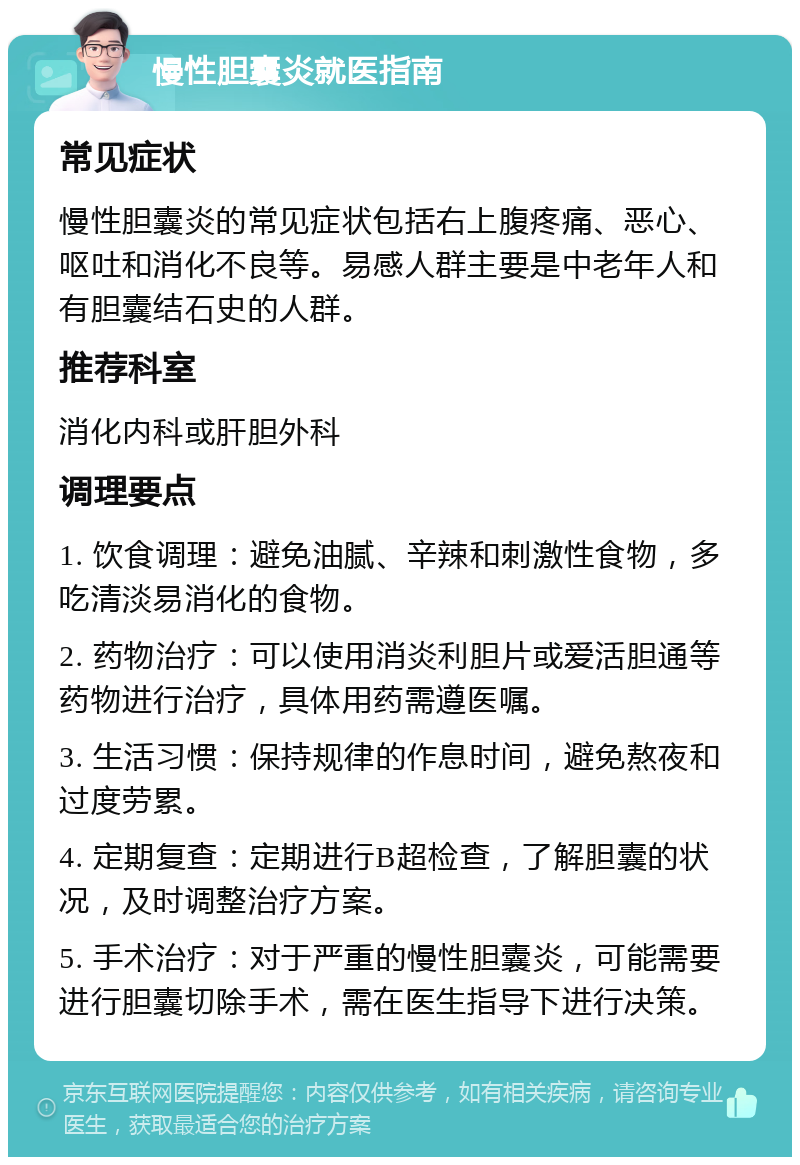 慢性胆囊炎就医指南 常见症状 慢性胆囊炎的常见症状包括右上腹疼痛、恶心、呕吐和消化不良等。易感人群主要是中老年人和有胆囊结石史的人群。 推荐科室 消化内科或肝胆外科 调理要点 1. 饮食调理：避免油腻、辛辣和刺激性食物，多吃清淡易消化的食物。 2. 药物治疗：可以使用消炎利胆片或爱活胆通等药物进行治疗，具体用药需遵医嘱。 3. 生活习惯：保持规律的作息时间，避免熬夜和过度劳累。 4. 定期复查：定期进行B超检查，了解胆囊的状况，及时调整治疗方案。 5. 手术治疗：对于严重的慢性胆囊炎，可能需要进行胆囊切除手术，需在医生指导下进行决策。