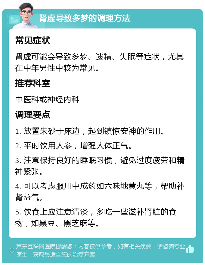 肾虚导致多梦的调理方法 常见症状 肾虚可能会导致多梦、遗精、失眠等症状，尤其在中年男性中较为常见。 推荐科室 中医科或神经内科 调理要点 1. 放置朱砂于床边，起到镇惊安神的作用。 2. 平时饮用人参，增强人体正气。 3. 注意保持良好的睡眠习惯，避免过度疲劳和精神紧张。 4. 可以考虑服用中成药如六味地黄丸等，帮助补肾益气。 5. 饮食上应注意清淡，多吃一些滋补肾脏的食物，如黑豆、黑芝麻等。