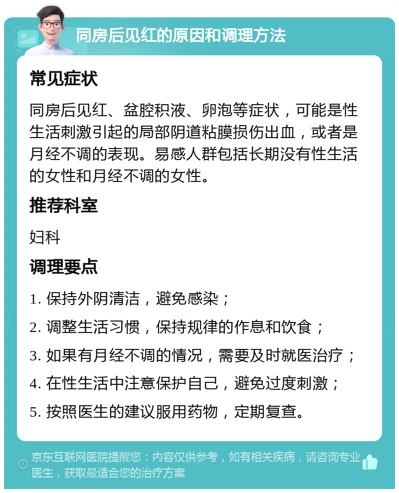 同房后见红的原因和调理方法 常见症状 同房后见红、盆腔积液、卵泡等症状，可能是性生活刺激引起的局部阴道粘膜损伤出血，或者是月经不调的表现。易感人群包括长期没有性生活的女性和月经不调的女性。 推荐科室 妇科 调理要点 1. 保持外阴清洁，避免感染； 2. 调整生活习惯，保持规律的作息和饮食； 3. 如果有月经不调的情况，需要及时就医治疗； 4. 在性生活中注意保护自己，避免过度刺激； 5. 按照医生的建议服用药物，定期复查。