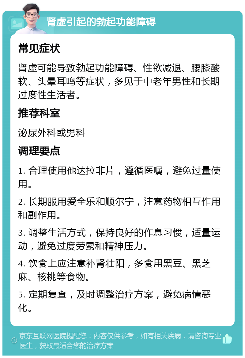 肾虚引起的勃起功能障碍 常见症状 肾虚可能导致勃起功能障碍、性欲减退、腰膝酸软、头晕耳鸣等症状，多见于中老年男性和长期过度性生活者。 推荐科室 泌尿外科或男科 调理要点 1. 合理使用他达拉非片，遵循医嘱，避免过量使用。 2. 长期服用爱全乐和顺尔宁，注意药物相互作用和副作用。 3. 调整生活方式，保持良好的作息习惯，适量运动，避免过度劳累和精神压力。 4. 饮食上应注意补肾壮阳，多食用黑豆、黑芝麻、核桃等食物。 5. 定期复查，及时调整治疗方案，避免病情恶化。