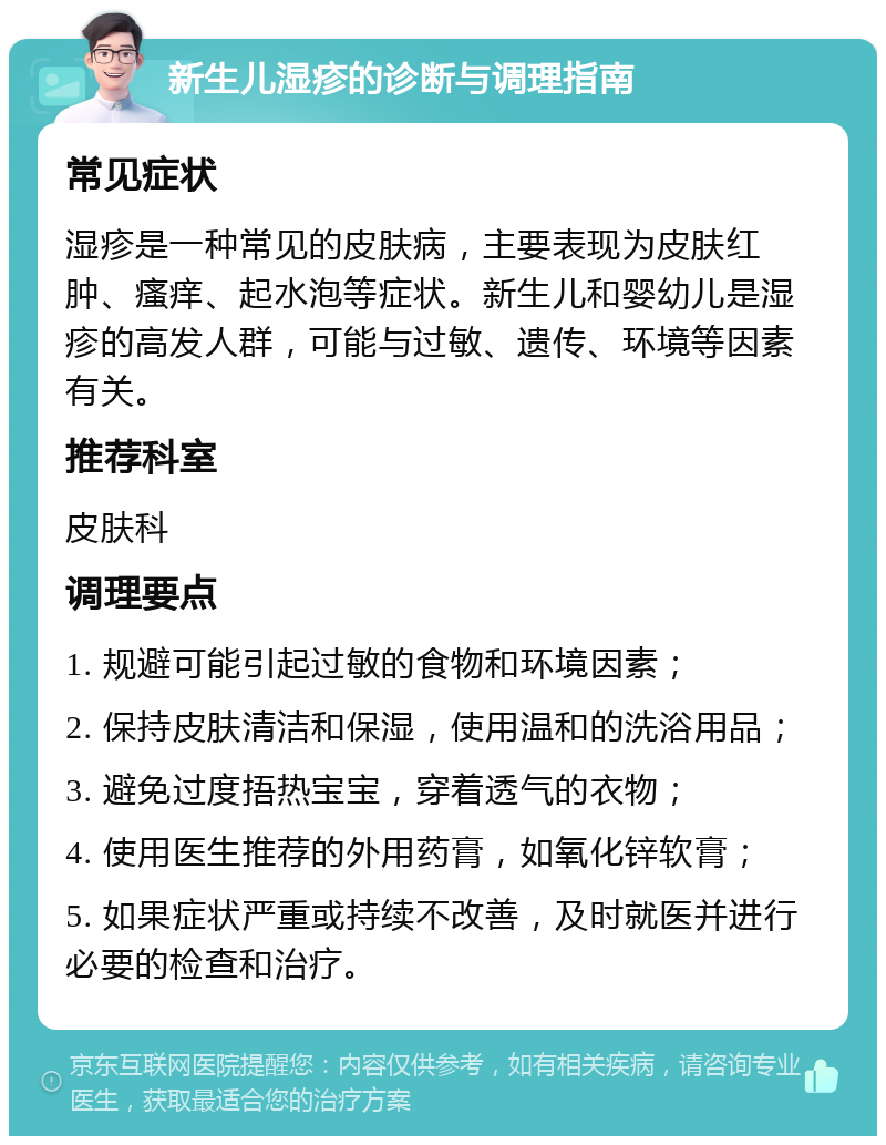 新生儿湿疹的诊断与调理指南 常见症状 湿疹是一种常见的皮肤病，主要表现为皮肤红肿、瘙痒、起水泡等症状。新生儿和婴幼儿是湿疹的高发人群，可能与过敏、遗传、环境等因素有关。 推荐科室 皮肤科 调理要点 1. 规避可能引起过敏的食物和环境因素； 2. 保持皮肤清洁和保湿，使用温和的洗浴用品； 3. 避免过度捂热宝宝，穿着透气的衣物； 4. 使用医生推荐的外用药膏，如氧化锌软膏； 5. 如果症状严重或持续不改善，及时就医并进行必要的检查和治疗。