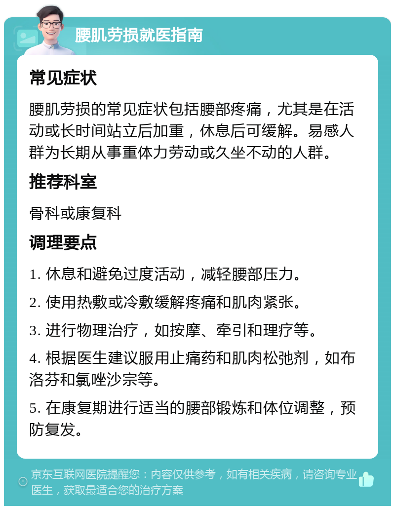 腰肌劳损就医指南 常见症状 腰肌劳损的常见症状包括腰部疼痛，尤其是在活动或长时间站立后加重，休息后可缓解。易感人群为长期从事重体力劳动或久坐不动的人群。 推荐科室 骨科或康复科 调理要点 1. 休息和避免过度活动，减轻腰部压力。 2. 使用热敷或冷敷缓解疼痛和肌肉紧张。 3. 进行物理治疗，如按摩、牵引和理疗等。 4. 根据医生建议服用止痛药和肌肉松弛剂，如布洛芬和氯唑沙宗等。 5. 在康复期进行适当的腰部锻炼和体位调整，预防复发。