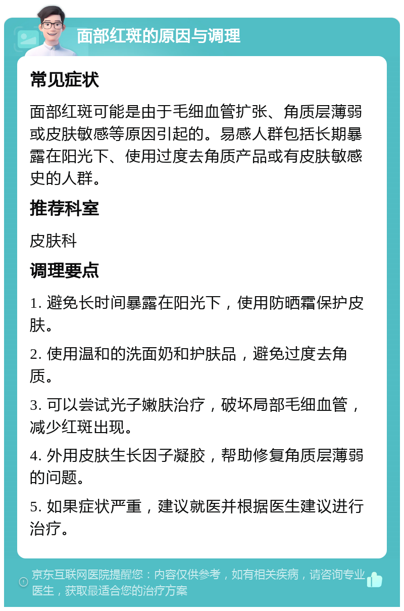 面部红斑的原因与调理 常见症状 面部红斑可能是由于毛细血管扩张、角质层薄弱或皮肤敏感等原因引起的。易感人群包括长期暴露在阳光下、使用过度去角质产品或有皮肤敏感史的人群。 推荐科室 皮肤科 调理要点 1. 避免长时间暴露在阳光下，使用防晒霜保护皮肤。 2. 使用温和的洗面奶和护肤品，避免过度去角质。 3. 可以尝试光子嫩肤治疗，破坏局部毛细血管，减少红斑出现。 4. 外用皮肤生长因子凝胶，帮助修复角质层薄弱的问题。 5. 如果症状严重，建议就医并根据医生建议进行治疗。