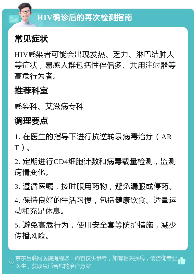 HIV确诊后的再次检测指南 常见症状 HIV感染者可能会出现发热、乏力、淋巴结肿大等症状，易感人群包括性伴侣多、共用注射器等高危行为者。 推荐科室 感染科、艾滋病专科 调理要点 1. 在医生的指导下进行抗逆转录病毒治疗（ART）。 2. 定期进行CD4细胞计数和病毒载量检测，监测病情变化。 3. 遵循医嘱，按时服用药物，避免漏服或停药。 4. 保持良好的生活习惯，包括健康饮食、适量运动和充足休息。 5. 避免高危行为，使用安全套等防护措施，减少传播风险。