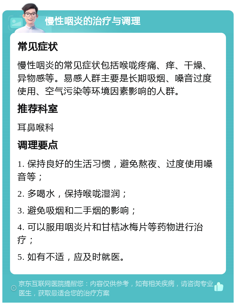 慢性咽炎的治疗与调理 常见症状 慢性咽炎的常见症状包括喉咙疼痛、痒、干燥、异物感等。易感人群主要是长期吸烟、嗓音过度使用、空气污染等环境因素影响的人群。 推荐科室 耳鼻喉科 调理要点 1. 保持良好的生活习惯，避免熬夜、过度使用嗓音等； 2. 多喝水，保持喉咙湿润； 3. 避免吸烟和二手烟的影响； 4. 可以服用咽炎片和甘桔冰梅片等药物进行治疗； 5. 如有不适，应及时就医。