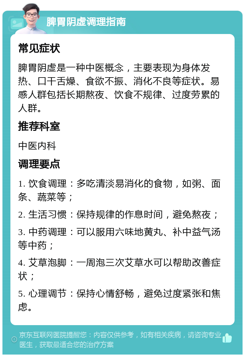 脾胃阴虚调理指南 常见症状 脾胃阴虚是一种中医概念，主要表现为身体发热、口干舌燥、食欲不振、消化不良等症状。易感人群包括长期熬夜、饮食不规律、过度劳累的人群。 推荐科室 中医内科 调理要点 1. 饮食调理：多吃清淡易消化的食物，如粥、面条、蔬菜等； 2. 生活习惯：保持规律的作息时间，避免熬夜； 3. 中药调理：可以服用六味地黄丸、补中益气汤等中药； 4. 艾草泡脚：一周泡三次艾草水可以帮助改善症状； 5. 心理调节：保持心情舒畅，避免过度紧张和焦虑。