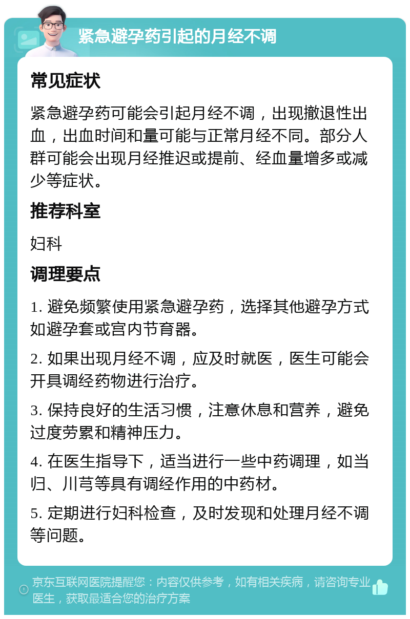 紧急避孕药引起的月经不调 常见症状 紧急避孕药可能会引起月经不调，出现撤退性出血，出血时间和量可能与正常月经不同。部分人群可能会出现月经推迟或提前、经血量增多或减少等症状。 推荐科室 妇科 调理要点 1. 避免频繁使用紧急避孕药，选择其他避孕方式如避孕套或宫内节育器。 2. 如果出现月经不调，应及时就医，医生可能会开具调经药物进行治疗。 3. 保持良好的生活习惯，注意休息和营养，避免过度劳累和精神压力。 4. 在医生指导下，适当进行一些中药调理，如当归、川芎等具有调经作用的中药材。 5. 定期进行妇科检查，及时发现和处理月经不调等问题。