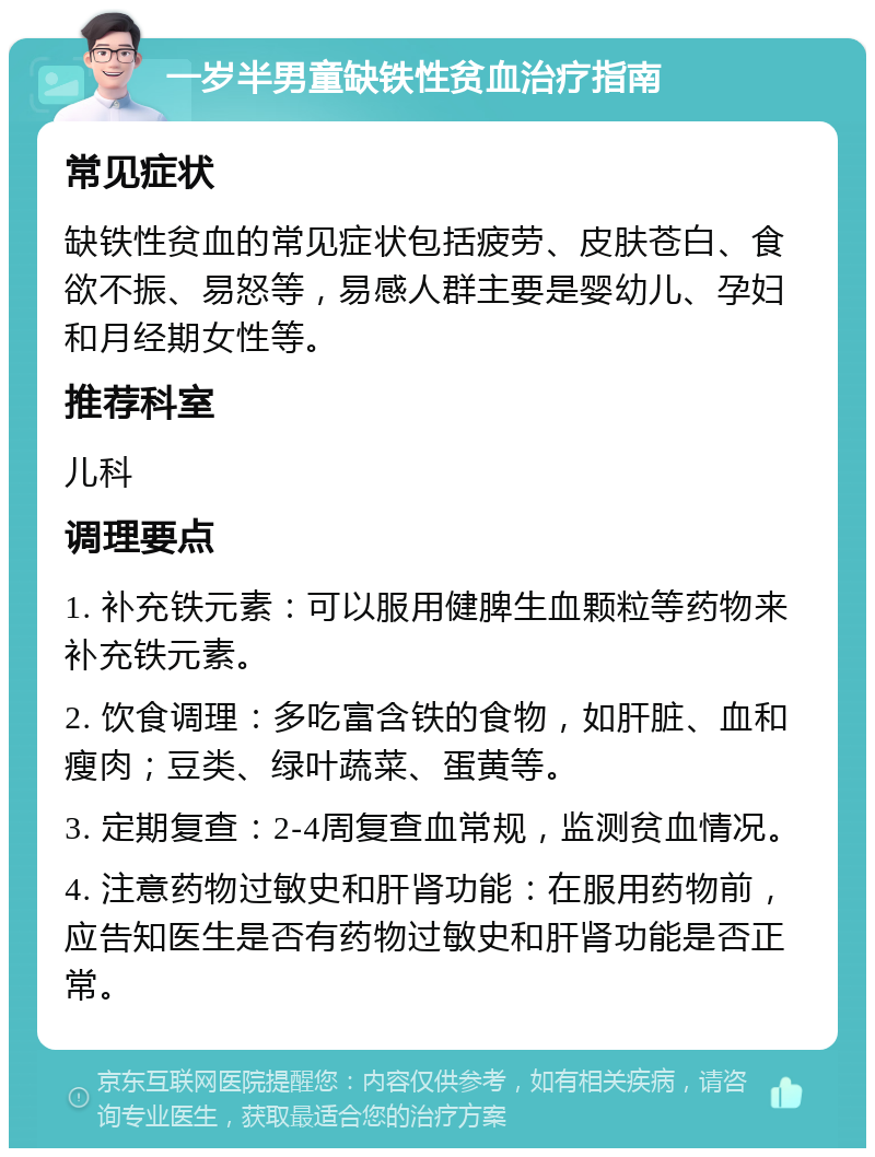 一岁半男童缺铁性贫血治疗指南 常见症状 缺铁性贫血的常见症状包括疲劳、皮肤苍白、食欲不振、易怒等，易感人群主要是婴幼儿、孕妇和月经期女性等。 推荐科室 儿科 调理要点 1. 补充铁元素：可以服用健脾生血颗粒等药物来补充铁元素。 2. 饮食调理：多吃富含铁的食物，如肝脏、血和瘦肉；豆类、绿叶蔬菜、蛋黄等。 3. 定期复查：2-4周复查血常规，监测贫血情况。 4. 注意药物过敏史和肝肾功能：在服用药物前，应告知医生是否有药物过敏史和肝肾功能是否正常。