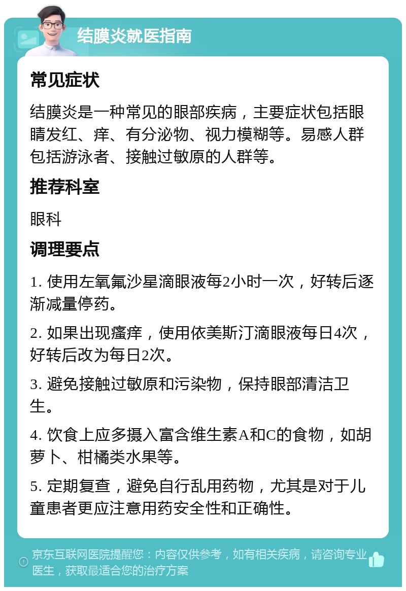 结膜炎就医指南 常见症状 结膜炎是一种常见的眼部疾病，主要症状包括眼睛发红、痒、有分泌物、视力模糊等。易感人群包括游泳者、接触过敏原的人群等。 推荐科室 眼科 调理要点 1. 使用左氧氟沙星滴眼液每2小时一次，好转后逐渐减量停药。 2. 如果出现瘙痒，使用依美斯汀滴眼液每日4次，好转后改为每日2次。 3. 避免接触过敏原和污染物，保持眼部清洁卫生。 4. 饮食上应多摄入富含维生素A和C的食物，如胡萝卜、柑橘类水果等。 5. 定期复查，避免自行乱用药物，尤其是对于儿童患者更应注意用药安全性和正确性。