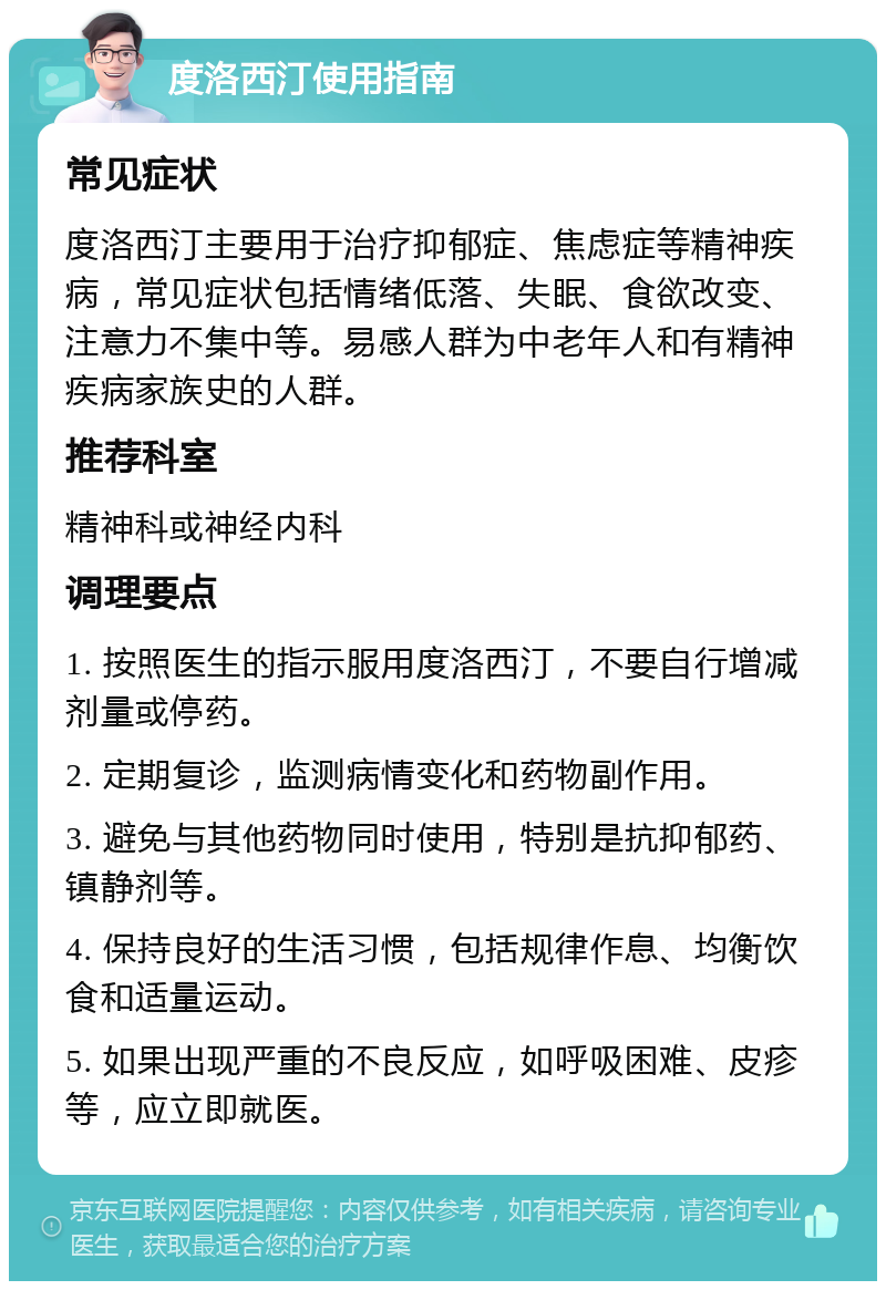 度洛西汀使用指南 常见症状 度洛西汀主要用于治疗抑郁症、焦虑症等精神疾病，常见症状包括情绪低落、失眠、食欲改变、注意力不集中等。易感人群为中老年人和有精神疾病家族史的人群。 推荐科室 精神科或神经内科 调理要点 1. 按照医生的指示服用度洛西汀，不要自行增减剂量或停药。 2. 定期复诊，监测病情变化和药物副作用。 3. 避免与其他药物同时使用，特别是抗抑郁药、镇静剂等。 4. 保持良好的生活习惯，包括规律作息、均衡饮食和适量运动。 5. 如果出现严重的不良反应，如呼吸困难、皮疹等，应立即就医。