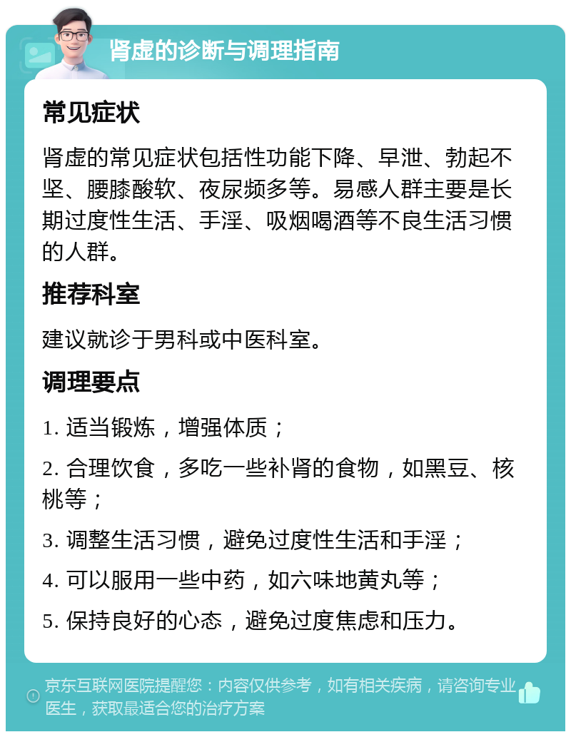 肾虚的诊断与调理指南 常见症状 肾虚的常见症状包括性功能下降、早泄、勃起不坚、腰膝酸软、夜尿频多等。易感人群主要是长期过度性生活、手淫、吸烟喝酒等不良生活习惯的人群。 推荐科室 建议就诊于男科或中医科室。 调理要点 1. 适当锻炼，增强体质； 2. 合理饮食，多吃一些补肾的食物，如黑豆、核桃等； 3. 调整生活习惯，避免过度性生活和手淫； 4. 可以服用一些中药，如六味地黄丸等； 5. 保持良好的心态，避免过度焦虑和压力。