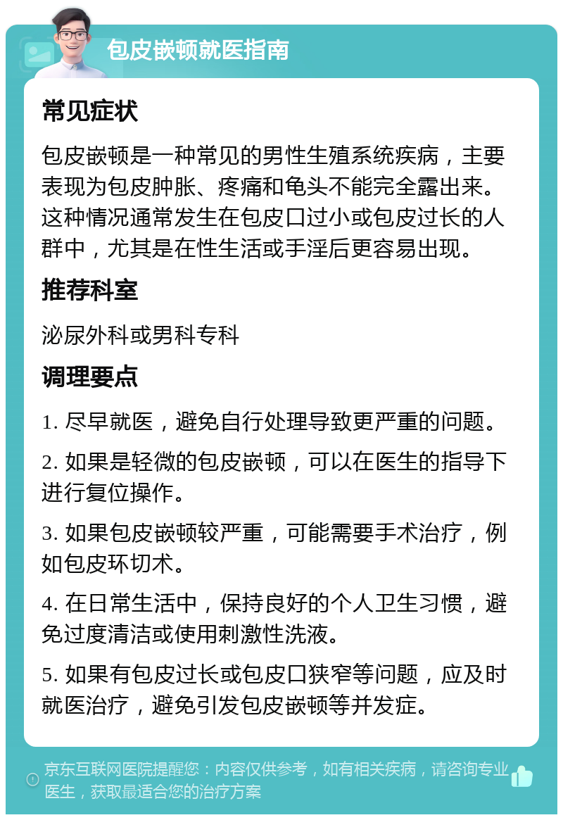 包皮嵌顿就医指南 常见症状 包皮嵌顿是一种常见的男性生殖系统疾病，主要表现为包皮肿胀、疼痛和龟头不能完全露出来。这种情况通常发生在包皮口过小或包皮过长的人群中，尤其是在性生活或手淫后更容易出现。 推荐科室 泌尿外科或男科专科 调理要点 1. 尽早就医，避免自行处理导致更严重的问题。 2. 如果是轻微的包皮嵌顿，可以在医生的指导下进行复位操作。 3. 如果包皮嵌顿较严重，可能需要手术治疗，例如包皮环切术。 4. 在日常生活中，保持良好的个人卫生习惯，避免过度清洁或使用刺激性洗液。 5. 如果有包皮过长或包皮口狭窄等问题，应及时就医治疗，避免引发包皮嵌顿等并发症。