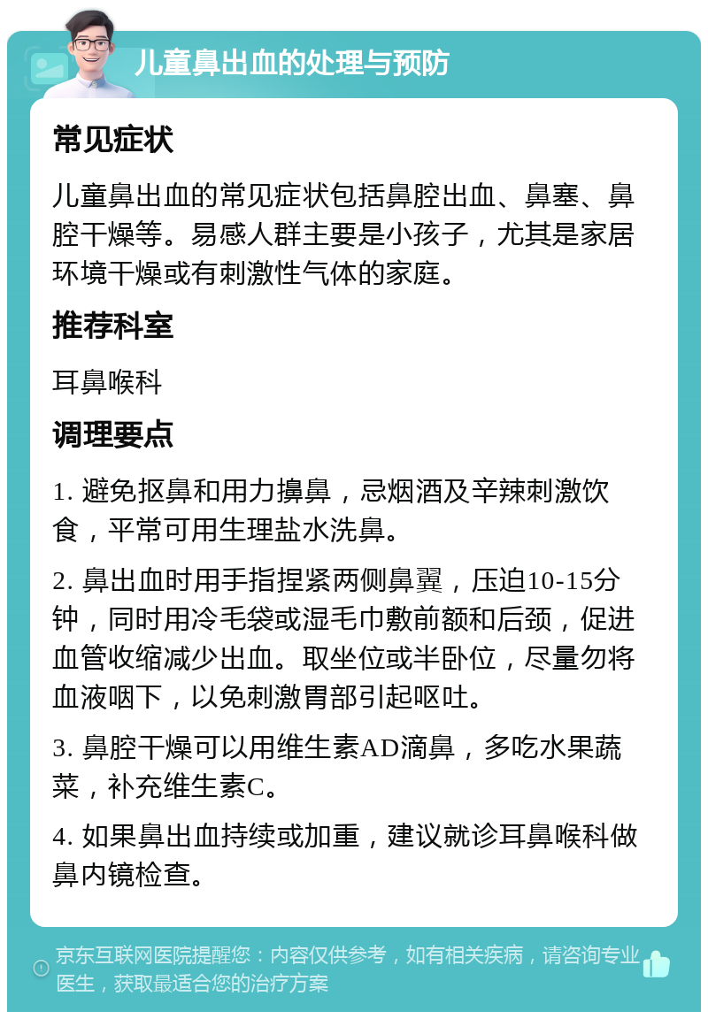 儿童鼻出血的处理与预防 常见症状 儿童鼻出血的常见症状包括鼻腔出血、鼻塞、鼻腔干燥等。易感人群主要是小孩子，尤其是家居环境干燥或有刺激性气体的家庭。 推荐科室 耳鼻喉科 调理要点 1. 避免抠鼻和用力擤鼻，忌烟酒及辛辣刺激饮食，平常可用生理盐水洗鼻。 2. 鼻出血时用手指捏紧两侧鼻翼，压迫10-15分钟，同时用冷毛袋或湿毛巾敷前额和后颈，促进血管收缩减少出血。取坐位或半卧位，尽量勿将血液咽下，以免刺激胃部引起呕吐。 3. 鼻腔干燥可以用维生素AD滴鼻，多吃水果蔬菜，补充维生素C。 4. 如果鼻出血持续或加重，建议就诊耳鼻喉科做鼻内镜检查。