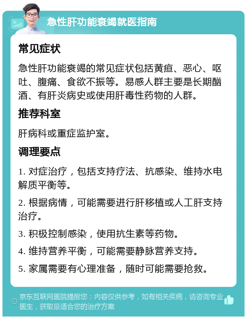 急性肝功能衰竭就医指南 常见症状 急性肝功能衰竭的常见症状包括黄疸、恶心、呕吐、腹痛、食欲不振等。易感人群主要是长期酗酒、有肝炎病史或使用肝毒性药物的人群。 推荐科室 肝病科或重症监护室。 调理要点 1. 对症治疗，包括支持疗法、抗感染、维持水电解质平衡等。 2. 根据病情，可能需要进行肝移植或人工肝支持治疗。 3. 积极控制感染，使用抗生素等药物。 4. 维持营养平衡，可能需要静脉营养支持。 5. 家属需要有心理准备，随时可能需要抢救。