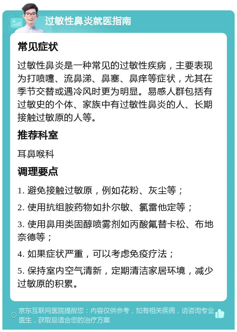 过敏性鼻炎就医指南 常见症状 过敏性鼻炎是一种常见的过敏性疾病，主要表现为打喷嚏、流鼻涕、鼻塞、鼻痒等症状，尤其在季节交替或遇冷风时更为明显。易感人群包括有过敏史的个体、家族中有过敏性鼻炎的人、长期接触过敏原的人等。 推荐科室 耳鼻喉科 调理要点 1. 避免接触过敏原，例如花粉、灰尘等； 2. 使用抗组胺药物如扑尔敏、氯雷他定等； 3. 使用鼻用类固醇喷雾剂如丙酸氟替卡松、布地奈德等； 4. 如果症状严重，可以考虑免疫疗法； 5. 保持室内空气清新，定期清洁家居环境，减少过敏原的积累。