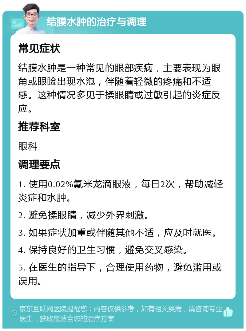 结膜水肿的治疗与调理 常见症状 结膜水肿是一种常见的眼部疾病，主要表现为眼角或眼睑出现水泡，伴随着轻微的疼痛和不适感。这种情况多见于揉眼睛或过敏引起的炎症反应。 推荐科室 眼科 调理要点 1. 使用0.02%氟米龙滴眼液，每日2次，帮助减轻炎症和水肿。 2. 避免揉眼睛，减少外界刺激。 3. 如果症状加重或伴随其他不适，应及时就医。 4. 保持良好的卫生习惯，避免交叉感染。 5. 在医生的指导下，合理使用药物，避免滥用或误用。