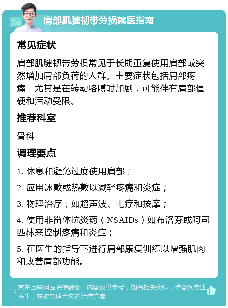 肩部肌腱韧带劳损就医指南 常见症状 肩部肌腱韧带劳损常见于长期重复使用肩部或突然增加肩部负荷的人群。主要症状包括肩部疼痛，尤其是在转动胳膊时加剧，可能伴有肩部僵硬和活动受限。 推荐科室 骨科 调理要点 1. 休息和避免过度使用肩部； 2. 应用冰敷或热敷以减轻疼痛和炎症； 3. 物理治疗，如超声波、电疗和按摩； 4. 使用非甾体抗炎药（NSAIDs）如布洛芬或阿司匹林来控制疼痛和炎症； 5. 在医生的指导下进行肩部康复训练以增强肌肉和改善肩部功能。