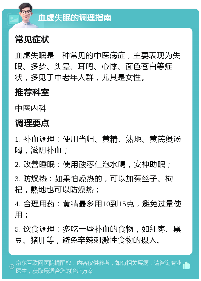 血虚失眠的调理指南 常见症状 血虚失眠是一种常见的中医病症，主要表现为失眠、多梦、头晕、耳鸣、心悸、面色苍白等症状，多见于中老年人群，尤其是女性。 推荐科室 中医内科 调理要点 1. 补血调理：使用当归、黄精、熟地、黄芪煲汤喝，滋阴补血； 2. 改善睡眠：使用酸枣仁泡水喝，安神助眠； 3. 防燥热：如果怕燥热的，可以加菟丝子、枸杞，熟地也可以防燥热； 4. 合理用药：黄精最多用10到15克，避免过量使用； 5. 饮食调理：多吃一些补血的食物，如红枣、黑豆、猪肝等，避免辛辣刺激性食物的摄入。