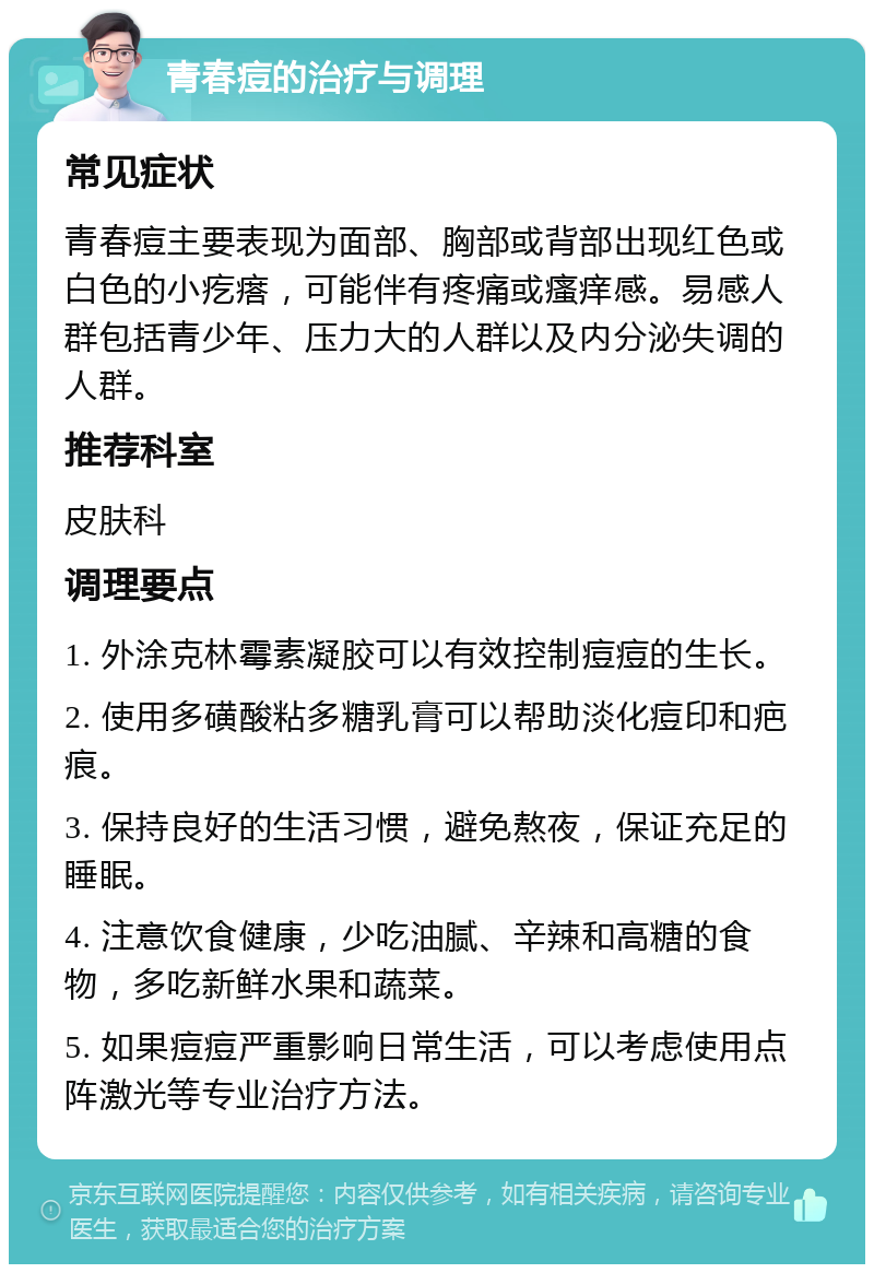 青春痘的治疗与调理 常见症状 青春痘主要表现为面部、胸部或背部出现红色或白色的小疙瘩，可能伴有疼痛或瘙痒感。易感人群包括青少年、压力大的人群以及内分泌失调的人群。 推荐科室 皮肤科 调理要点 1. 外涂克林霉素凝胶可以有效控制痘痘的生长。 2. 使用多磺酸粘多糖乳膏可以帮助淡化痘印和疤痕。 3. 保持良好的生活习惯，避免熬夜，保证充足的睡眠。 4. 注意饮食健康，少吃油腻、辛辣和高糖的食物，多吃新鲜水果和蔬菜。 5. 如果痘痘严重影响日常生活，可以考虑使用点阵激光等专业治疗方法。