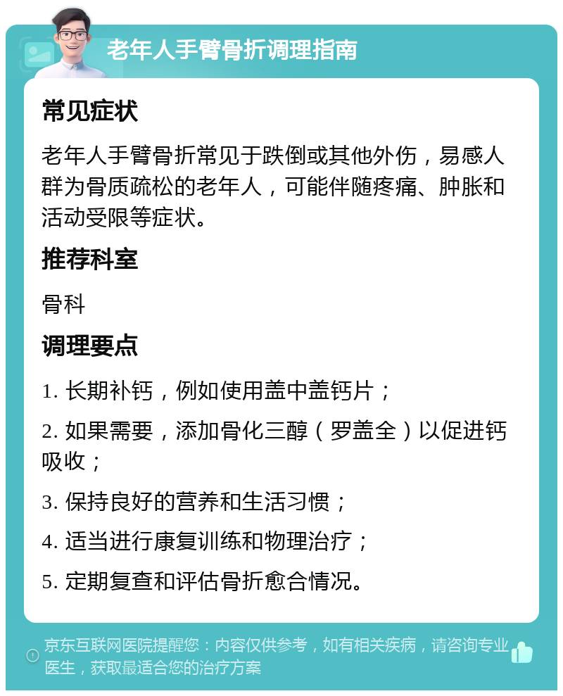 老年人手臂骨折调理指南 常见症状 老年人手臂骨折常见于跌倒或其他外伤，易感人群为骨质疏松的老年人，可能伴随疼痛、肿胀和活动受限等症状。 推荐科室 骨科 调理要点 1. 长期补钙，例如使用盖中盖钙片； 2. 如果需要，添加骨化三醇（罗盖全）以促进钙吸收； 3. 保持良好的营养和生活习惯； 4. 适当进行康复训练和物理治疗； 5. 定期复查和评估骨折愈合情况。