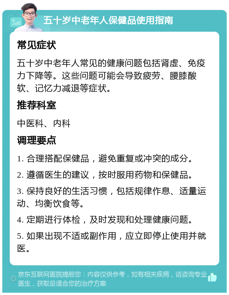 五十岁中老年人保健品使用指南 常见症状 五十岁中老年人常见的健康问题包括肾虚、免疫力下降等。这些问题可能会导致疲劳、腰膝酸软、记忆力减退等症状。 推荐科室 中医科、内科 调理要点 1. 合理搭配保健品，避免重复或冲突的成分。 2. 遵循医生的建议，按时服用药物和保健品。 3. 保持良好的生活习惯，包括规律作息、适量运动、均衡饮食等。 4. 定期进行体检，及时发现和处理健康问题。 5. 如果出现不适或副作用，应立即停止使用并就医。