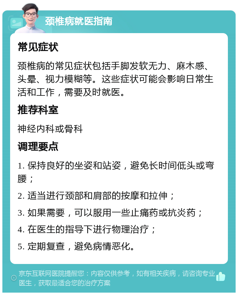 颈椎病就医指南 常见症状 颈椎病的常见症状包括手脚发软无力、麻木感、头晕、视力模糊等。这些症状可能会影响日常生活和工作，需要及时就医。 推荐科室 神经内科或骨科 调理要点 1. 保持良好的坐姿和站姿，避免长时间低头或弯腰； 2. 适当进行颈部和肩部的按摩和拉伸； 3. 如果需要，可以服用一些止痛药或抗炎药； 4. 在医生的指导下进行物理治疗； 5. 定期复查，避免病情恶化。