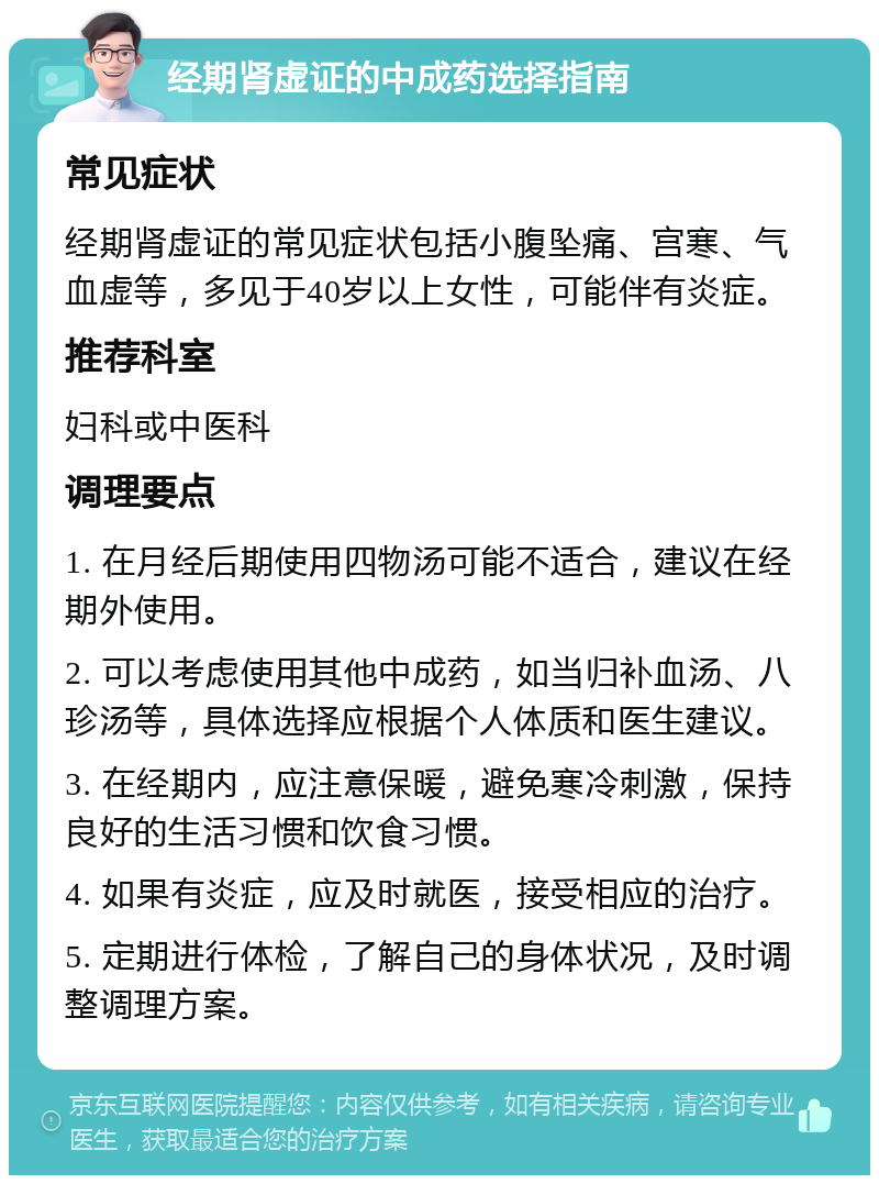 经期肾虚证的中成药选择指南 常见症状 经期肾虚证的常见症状包括小腹坠痛、宫寒、气血虚等，多见于40岁以上女性，可能伴有炎症。 推荐科室 妇科或中医科 调理要点 1. 在月经后期使用四物汤可能不适合，建议在经期外使用。 2. 可以考虑使用其他中成药，如当归补血汤、八珍汤等，具体选择应根据个人体质和医生建议。 3. 在经期内，应注意保暖，避免寒冷刺激，保持良好的生活习惯和饮食习惯。 4. 如果有炎症，应及时就医，接受相应的治疗。 5. 定期进行体检，了解自己的身体状况，及时调整调理方案。