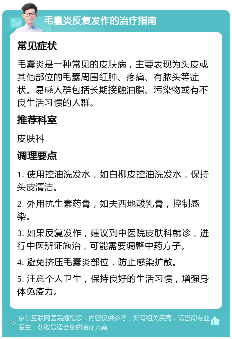 毛囊炎反复发作的治疗指南 常见症状 毛囊炎是一种常见的皮肤病，主要表现为头皮或其他部位的毛囊周围红肿、疼痛、有脓头等症状。易感人群包括长期接触油脂、污染物或有不良生活习惯的人群。 推荐科室 皮肤科 调理要点 1. 使用控油洗发水，如白柳皮控油洗发水，保持头皮清洁。 2. 外用抗生素药膏，如夫西地酸乳膏，控制感染。 3. 如果反复发作，建议到中医院皮肤科就诊，进行中医辨证施治，可能需要调整中药方子。 4. 避免挤压毛囊炎部位，防止感染扩散。 5. 注意个人卫生，保持良好的生活习惯，增强身体免疫力。