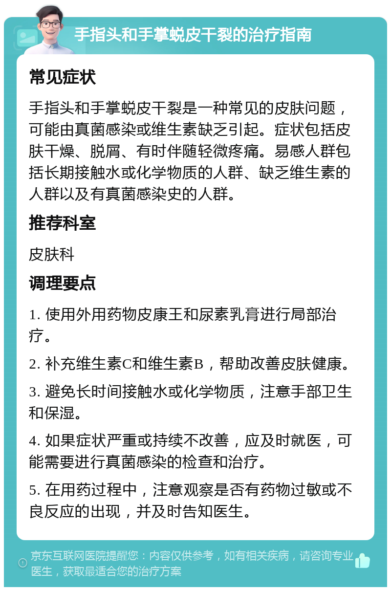 手指头和手掌蜕皮干裂的治疗指南 常见症状 手指头和手掌蜕皮干裂是一种常见的皮肤问题，可能由真菌感染或维生素缺乏引起。症状包括皮肤干燥、脱屑、有时伴随轻微疼痛。易感人群包括长期接触水或化学物质的人群、缺乏维生素的人群以及有真菌感染史的人群。 推荐科室 皮肤科 调理要点 1. 使用外用药物皮康王和尿素乳膏进行局部治疗。 2. 补充维生素C和维生素B，帮助改善皮肤健康。 3. 避免长时间接触水或化学物质，注意手部卫生和保湿。 4. 如果症状严重或持续不改善，应及时就医，可能需要进行真菌感染的检查和治疗。 5. 在用药过程中，注意观察是否有药物过敏或不良反应的出现，并及时告知医生。