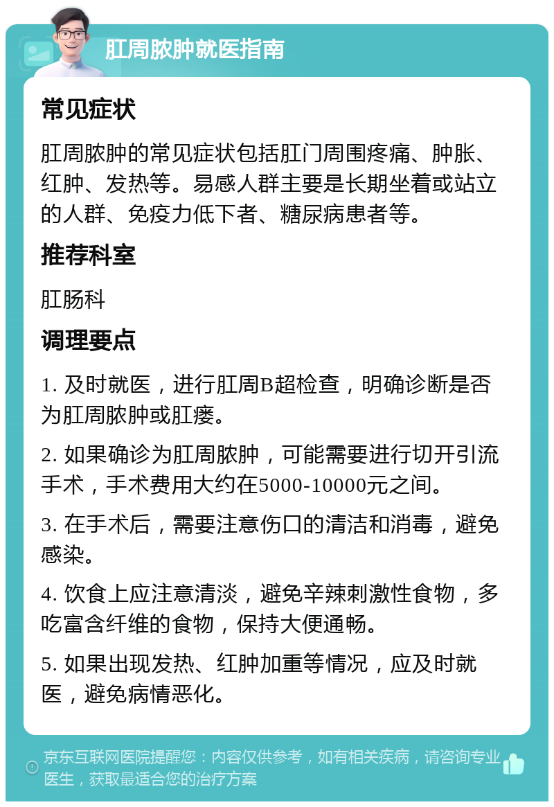 肛周脓肿就医指南 常见症状 肛周脓肿的常见症状包括肛门周围疼痛、肿胀、红肿、发热等。易感人群主要是长期坐着或站立的人群、免疫力低下者、糖尿病患者等。 推荐科室 肛肠科 调理要点 1. 及时就医，进行肛周B超检查，明确诊断是否为肛周脓肿或肛瘘。 2. 如果确诊为肛周脓肿，可能需要进行切开引流手术，手术费用大约在5000-10000元之间。 3. 在手术后，需要注意伤口的清洁和消毒，避免感染。 4. 饮食上应注意清淡，避免辛辣刺激性食物，多吃富含纤维的食物，保持大便通畅。 5. 如果出现发热、红肿加重等情况，应及时就医，避免病情恶化。